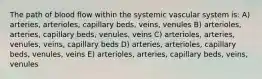 The path of blood flow within the systemic vascular system is: A) arteries, arterioles, capillary beds, veins, venules B) arterioles, arteries, capillary beds, venules, veins C) arterioles, arteries, venules, veins, capillary beds D) arteries, arterioles, capillary beds, venules, veins E) arterioles, arteries, capillary beds, veins, venules