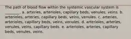 The path of blood flow within the systemic vascular system is ________. a. arteries, arterioles, capillary beds, venules, veins. b. arterioles, arteries, capillary beds, veins, venules. c. arteries, arterioles, capillary beds, veins, venules. d. arterioles, arteries, venules, veins, capillary beds. e. arterioles, arteries, capillary beds, venules, veins.