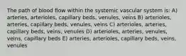 The path of blood flow within the systemic vascular system is: A) arteries, arterioles, capillary beds, venules, veins B) arterioles, arteries, capillary beds, venules, veins C) arterioles, arteries, capillary beds, veins, venules D) arterioles, arteries, venules, veins, capillary beds E) arteries, arterioles, capillary beds, veins, venules