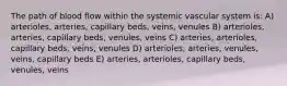 The path of blood flow within the systemic vascular system is: A) arterioles, arteries, capillary beds, veins, venules B) arterioles, arteries, capillary beds, venules, veins C) arteries, arterioles, capillary beds, veins, venules D) arterioles, arteries, venules, veins, capillary beds E) arteries, arterioles, capillary beds, venules, veins