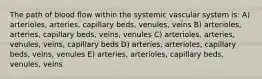 The path of blood flow within the systemic vascular system is: A) arterioles, arteries, capillary beds, venules, veins B) arterioles, arteries, capillary beds, veins, venules C) arterioles, arteries, venules, veins, capillary beds D) arteries, arterioles, capillary beds, veins, venules E) arteries, arterioles, capillary beds, venules, veins