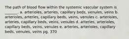 The path of blood flow within the systemic vascular system is _______. a. arterioles, arteries, capillary beds, venules, veins b. arterioles, arteries, capillary beds, veins, venules c. arterioles, arteries, capillary beds, veins, venules d. arteries, arterioles, capillary beds, veins, venules e. arteries, arterioles, capillary beds, venules, veins pg. 370