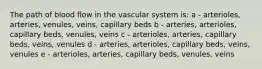 The path of blood flow in the vascular system is: a - arterioles, arteries, venules, veins, capillary beds b - arteries, arterioles, capillary beds, venules, veins c - arterioles, arteries, capillary beds, veins, venules d - arteries, arterioles, capillary beds, veins, venules e - arterioles, arteries, capillary beds, venules, veins