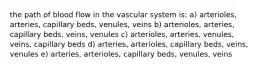 the path of blood flow in the vascular system is: a) arterioles, arteries, capillary beds, venules, veins b) arterioles, arteries, capillary beds, veins, venules c) arterioles, arteries, venules, veins, capillary beds d) arteries, arterioles, capillary beds, veins, venules e) arteries, arterioles, capillary beds, venules, veins