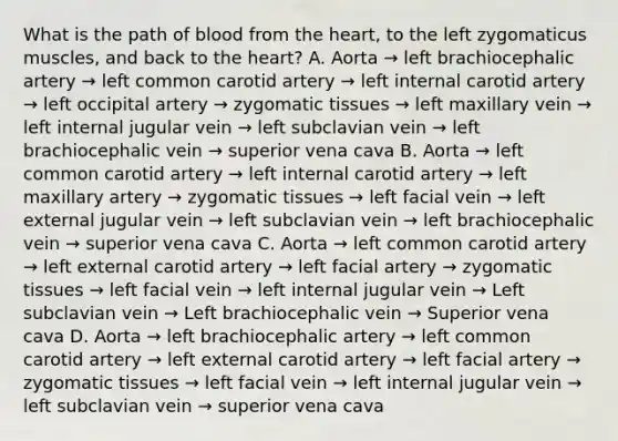 What is the path of blood from the heart, to the left zygomaticus muscles, and back to the heart? A. Aorta → left brachiocephalic artery → left common carotid artery → left internal carotid artery → left occipital artery → zygomatic tissues → left maxillary vein → left internal jugular vein → left subclavian vein → left brachiocephalic vein → superior vena cava B. Aorta → left common carotid artery → left internal carotid artery → left maxillary artery → zygomatic tissues → left facial vein → left external jugular vein → left subclavian vein → left brachiocephalic vein → superior vena cava C. Aorta → left common carotid artery → left external carotid artery → left facial artery → zygomatic tissues → left facial vein → left internal jugular vein → Left subclavian vein → Left brachiocephalic vein → Superior vena cava D. Aorta → left brachiocephalic artery → left common carotid artery → left external carotid artery → left facial artery → zygomatic tissues → left facial vein → left internal jugular vein → left subclavian vein → superior vena cava