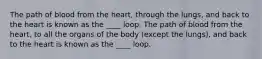 The path of blood from the heart, through the lungs, and back to the heart is known as the ____ loop. The path of blood from the heart, to all the organs of the body (except the lungs), and back to the heart is known as the ____ loop.