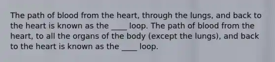 The path of blood from the heart, through the lungs, and back to the heart is known as the ____ loop. The path of blood from the heart, to all the organs of the body (except the lungs), and back to the heart is known as the ____ loop.