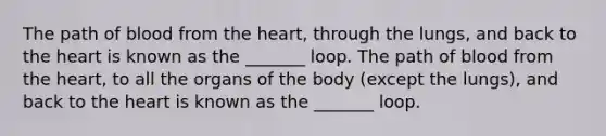 The path of blood from the heart, through the lungs, and back to the heart is known as the _______ loop. The path of blood from the heart, to all the organs of the body (except the lungs), and back to the heart is known as the _______ loop.