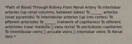 *Path of Blood Through Kidney From Renal Artery To interlobar arteries (up renal columns, between lobes) To ______ arteries (over pyramids) To interlobular arteries (up into cortex) To afferent arterioles To ______ (network of capillaries) To efferent arterioles (near medulla  vasa recta) To peritubular capillaries To interlobular veins  arcuate veins  interlobar veins To Renal Vein *