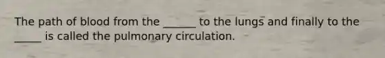 The path of blood from the ______ to the lungs and finally to the _____ is called the pulmonary circulation.