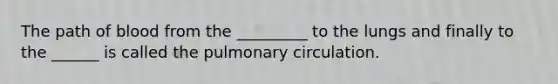 The path of blood from the _________ to the lungs and finally to the ______ is called the pulmonary circulation.