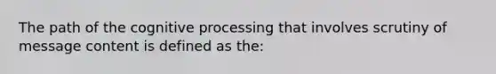 The path of the cognitive processing that involves scrutiny of message content is defined as the: