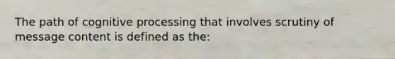 The path of cognitive processing that involves scrutiny of message content is defined as the: