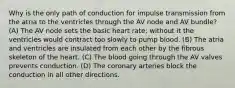 Why is the only path of conduction for impulse transmission from the atria to the ventricles through the AV node and AV bundle? (A) The AV node sets the basic heart rate; without it the ventricles would contract too slowly to pump blood. (B) The atria and ventricles are insulated from each other by the fibrous skeleton of the heart. (C) The blood going through the AV valves prevents conduction. (D) The coronary arteries block the conduction in all other directions.