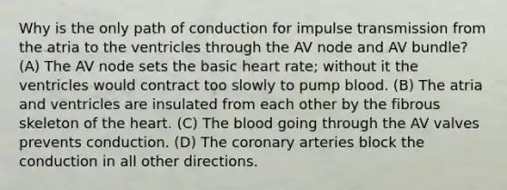 Why is the only path of conduction for impulse transmission from the atria to the ventricles through the AV node and AV bundle? (A) The AV node sets the basic heart rate; without it the ventricles would contract too slowly to pump blood. (B) The atria and ventricles are insulated from each other by the fibrous skeleton of the heart. (C) The blood going through the AV valves prevents conduction. (D) The coronary arteries block the conduction in all other directions.