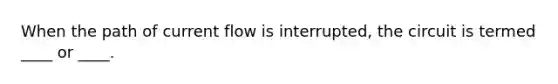 When the path of current flow is interrupted, the circuit is termed ____ or ____.