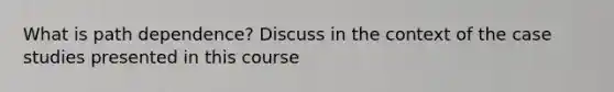 What is path dependence? Discuss in the context of the case studies presented in this course