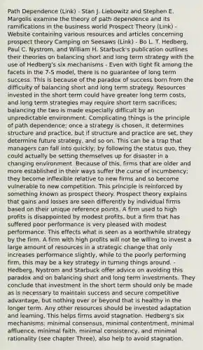 Path Dependence (Link) - Stan J. Liebowitz and Stephen E. Margolis examine the theory of path dependence and its ramifications in the business world Prospect Theory (Link) - Website containing various resources and articles concerning prospect theory Camping on Seesaws (Link) - Bo L. T. Hedberg, Paul C. Nystrom, and William H. Starbuck's publication outlines their theories on balancing short and long term strategy with the use of Hedberg's six mechanisms - Even with tight fit among the facets in the 7-S model, there is no guarantee of long term success. This is because of the paradox of success born from the difficulty of balancing short and long term strategy. Resources invested in the short term could have greater long term costs, and long term strategies may require short term sacrifices; balancing the two is made especially difficult by an unpredictable environment. Complicating things is the principle of path dependence; once a strategy is chosen, it determines structure and practice, but if structure and practice are set, they determine future strategy, and so on. This can be a trap that managers can fall into quickly; by following the status quo, they could actually be setting themselves up for disaster in a changing environment. Because of this, firms that are older and more established in their ways suffer the curse of incumbency; they become inflexible relative to new firms and so become vulnerable to new competition. This principle is reinforced by something known as prospect theory. Prospect theory explains that gains and losses are seen differently by individual firms based on their unique reference points. A firm used to high profits is disappointed by modest profits, but a firm that has suffered poor performance is very pleased with modest performance. This effects what is seen as a worthwhile strategy by the firm. A firm with high profits will not be willing to invest a large amount of resources in a strategic change that only increases performance slightly, while to the poorly performing firm, this may be a key strategy in turning things around. - Hedberg, Nystrom and Starbuck offer advice on avoiding this paradox and on balancing short and long term investments. They conclude that investment in the short term should only be made as is necessary to maintain success and secure competitive advantage, but nothing over or beyond that is healthy in the longer term. Any other resources should be invested adaptation and learning. This helps firms avoid stagnation. Hedberg's six mechanisms: minimal consensus, minimal contentment, minimal affluence, minimal faith, minimal consistency, and minimal rationality (see chapter Three), also help to avoid stagnation.