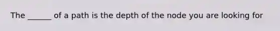 The ______ of a path is the depth of the node you are looking for