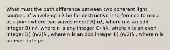 What must the path difference between two coherent light sources of wavelength λ be for destructive interference to occur at a point where two waves meet? A) nλ, where n is an odd integer B) nλ, where n is any integer C) nλ, where n is an even integer D) (n/2)λ , where n is an odd integer E) (n/2)λ , where n is an even integer