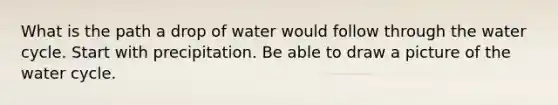 What is the path a drop of water would follow through the water cycle. Start with precipitation. Be able to draw a picture of the water cycle.