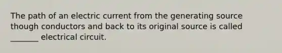 The path of an electric current from the generating source though conductors and back to its original source is called _______ electrical circuit.