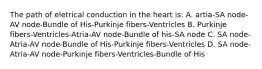 The path of eletrical conduction in the heart is: A. artia-SA node-AV node-Bundle of His-Purkinje fibers-Ventricles B. Purkinje fibers-Ventricles-Atria-AV node-Bundle of his-SA node C. SA node-Atria-AV node-Bundle of His-Purkinje fibers-Ventricles D. SA node-Atria-AV node-Purkinje fibers-Ventricles-Bundle of His