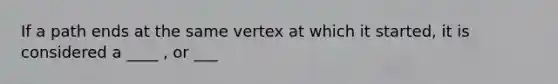 If a path ends at the same vertex at which it started, it is considered a ____ , or ___