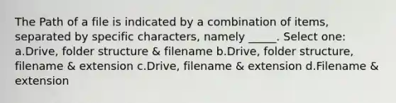 The Path of a file is indicated by a combination of items, separated by specific characters, namely _____. Select one: a.Drive, folder structure & filename b.Drive, folder structure, filename & extension c.Drive, filename & extension d.Filename & extension