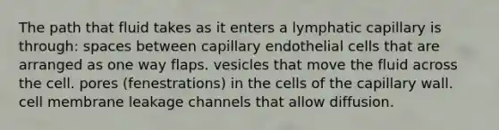 The path that fluid takes as it enters a lymphatic capillary is through: spaces between capillary endothelial cells that are arranged as one way flaps. vesicles that move the fluid across the cell. pores (fenestrations) in the cells of the capillary wall. cell membrane leakage channels that allow diffusion.