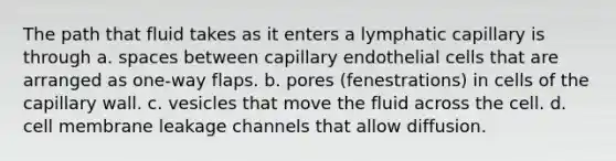 The path that fluid takes as it enters a lymphatic capillary is through a. spaces between capillary endothelial cells that are arranged as one-way flaps. b. pores (fenestrations) in cells of the capillary wall. c. vesicles that move the fluid across the cell. d. cell membrane leakage channels that allow diffusion.