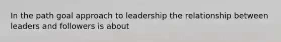 In the path goal approach to leadership the relationship between leaders and followers is about