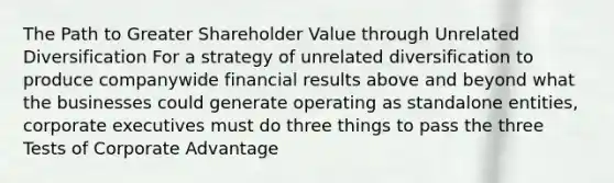 The Path to Greater Shareholder Value through Unrelated Diversification For a strategy of unrelated diversification to produce companywide financial results above and beyond what the businesses could generate operating as standalone entities, corporate executives must do three things to pass the three Tests of Corporate Advantage