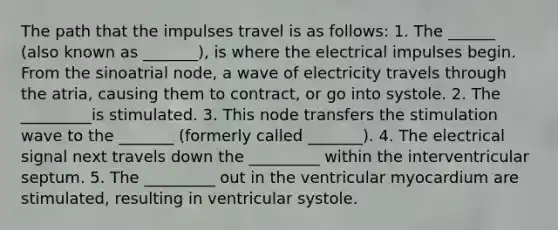 The path that the impulses travel is as follows: 1. The ______ (also known as _______), is where the electrical impulses begin. From the sinoatrial node, a wave of electricity travels through the atria, causing them to contract, or go into systole. 2. The _________is stimulated. 3. This node transfers the stimulation wave to the _______ (formerly called _______). 4. The electrical signal next travels down the _________ within the interventricular septum. 5. The _________ out in the ventricular myocardium are stimulated, resulting in ventricular systole.