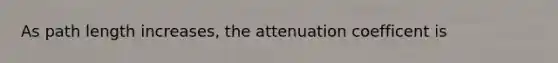 As path length increases, the attenuation coefficent is