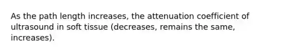 As the path length increases, the attenuation coefficient of ultrasound in soft tissue (decreases, remains the same, increases).