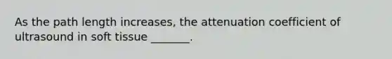 As the path length increases, the attenuation coefficient of ultrasound in soft tissue _______.