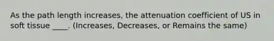 As the path length increases, the attenuation coefficient of US in soft tissue ____. (Increases, Decreases, or Remains the same)