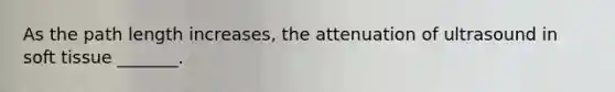 As the path length increases, the attenuation of ultrasound in soft tissue _______.