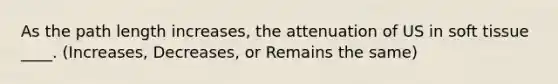 As the path length increases, the attenuation of US in soft tissue ____. (Increases, Decreases, or Remains the same)