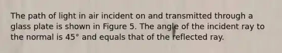 The path of light in air incident on and transmitted through a glass plate is shown in Figure 5. The angle of the incident ray to the normal is 45° and equals that of the reflected ray.