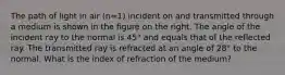 The path of light in air (n=1) incident on and transmitted through a medium is shown in the figure on the right. The angle of the incident ray to the normal is 45° and equals that of the reflected ray. The transmitted ray is refracted at an angle of 28° to the normal. What is the index of refraction of the medium?