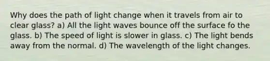 Why does the path of light change when it travels from air to clear glass? a) All the light waves bounce off the surface fo the glass. b) The speed of light is slower in glass. c) The light bends away from the normal. d) The wavelength of the light changes.