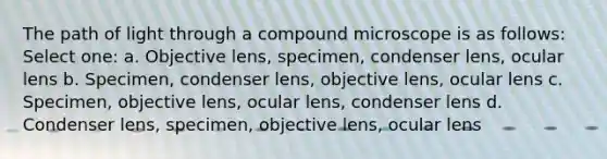 The path of light through a compound microscope is as follows: Select one: a. Objective lens, specimen, condenser lens, ocular lens b. Specimen, condenser lens, objective lens, ocular lens c. Specimen, objective lens, ocular lens, condenser lens d. Condenser lens, specimen, objective lens, ocular lens