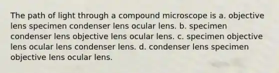 The path of light through a compound microscope is a. objective lens specimen condenser lens ocular lens. b. specimen condenser lens objective lens ocular lens. c. specimen objective lens ocular lens condenser lens. d. condenser lens specimen objective lens ocular lens.