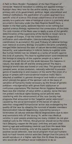 A Path to Mass Murder: Foundation of the Nazi Program of Genocide "National Socialism is nothing but applied biology." --Rudolph Hess Very rare for the entire society to have as the primary aim of its government, political, legal, educational and medical institutions, the application of a given approach to a specific area of science This broad subservience of an entire society to a particular view of biological science is precisely what occurred in Germany under the Nazi Regime Rudolf Hess, a leader in the Nazi party, believed Naziism to be nothing but applied science Biology represented the cornerstone of the state <a href='https://www.questionai.com/knowledge/kD8KqkX2aO-the-core' class='anchor-knowledge'>the core</a> mission of the Nazis was to apply a view of the genetic determination of the superiority of the Nordic or Aryan race to the people of Europe, if not the entire world Required a unification and subordination, Gleichschaltung Needed coordination to accomplish this goal Primacy of national biology over national economy Biology and politics became completely merged Hitler believed the laws of nature demanded inequality, hierarchy, and subordination in inferior forms to superior ones But human history can be viewed as a series of revolts against this kind of authority This lead to egalitarianism and threatened the biological integrity of the superior people of a nation A stronger race will drive out the weak because this happens in nature, the weak die off and the strong prevail The Nazi's biological world view was based on one idea: The german volk (people) were, across evolution, naturally selected to possess genes of leadership in and mastery of the world The union of a group of people with transcendental essence (volk) Nazi's adopted a tradition in german biological and medical science which placed the genes of the german volk at the basis of salvation of humanity made necessary by the threat of genetic pollution--miscegenation with genes from subhuman or nonhuman populations The German Racial Hygiene Movement Race was the criterion of value within a society, serve the race not protect individual rights Existing social policies were interfering with the advancement of the race Society had programs that amounted to the "negative social selections" caused by the social termination of the forces of natural selection--misguided humanitarian action was endangering the quality of the race by allowing the survival of weaker members Domesticated induced degeneracy--induced by society's termination of natural selection Racial degeneration due to wars and revolutions kills off the strong, fit, white men Medical solution to poor people producing too many children Do not give medical care to the inferior, the physician should serve the entire race Delaying support for the poor until they are past child bearing age and withholding medical care from the weak New forms of human breeding, only let the superior reproduce A positive social selection, new social program must put humans back on track toward natural selection Danger that the poorly fit would reproduce at a higher rate than the fit Allow the people who would die off without social institutions to do so