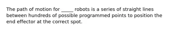 The path of motion for _____ robots is a series of straight lines between hundreds of possible programmed points to position the end effector at the correct spot.