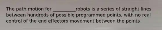 The path motion for __________robots is a series of straight lines between hundreds of possible programmed points, with no real control of the end effectors movement between the points