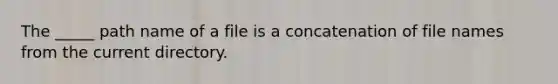 The _____ path name of a file is a concatenation of file names from the current directory.