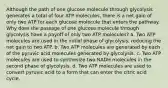 Although the path of one glucose molecule through glycolysis generates a total of four ATP molecules, there is a net gain of only two ATP for each glucose molecule that enters the pathway. Why does the passage of one glucose molecule through glycolysis have a payoff of only two ATP molecules? a. Two ATP molecules are used in the initial phase of glycolysis, reducing the net gain to two ATP. b. Two ATP molecules are generated by each of the pyruvic acid molecules generated by glycolysis. c. Two ATP molecules are used to synthesize two NADH molecules in the second phase of glycolysis. d. Two ATP molecules are used to convert pyruvic acid to a form that can enter the citric acid cycle.